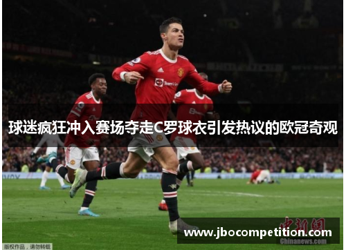 球迷疯狂冲入赛场夺走C罗球衣引发热议的欧冠奇观
