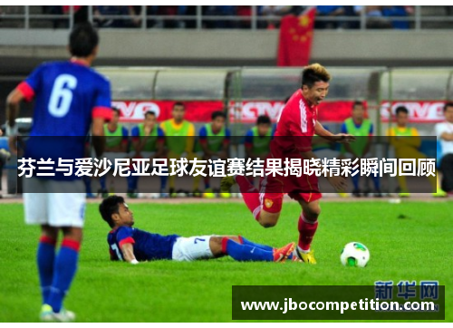 芬兰与爱沙尼亚足球友谊赛结果揭晓精彩瞬间回顾