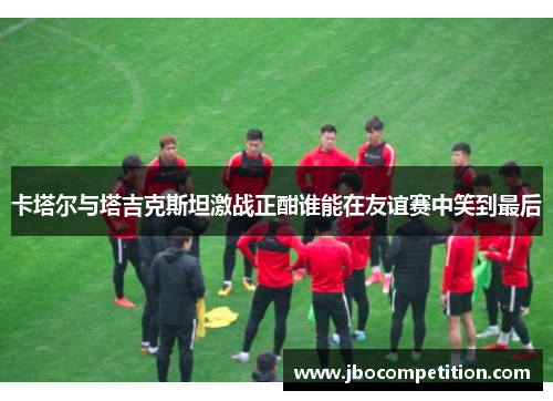 卡塔尔与塔吉克斯坦激战正酣谁能在友谊赛中笑到最后